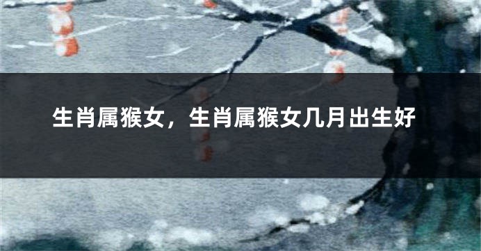 生肖属猴女，生肖属猴女几月出生好