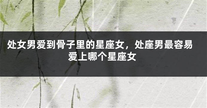 处女男爱到骨子里的星座女，处座男最容易爱上哪个星座女