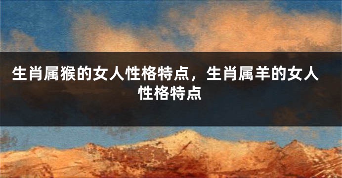 生肖属猴的女人性格特点，生肖属羊的女人性格特点