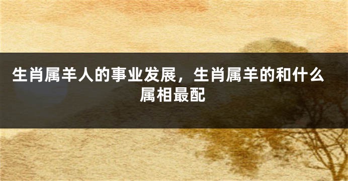 生肖属羊人的事业发展，生肖属羊的和什么属相最配