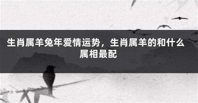 生肖属羊兔年爱情运势，生肖属羊的和什么属相最配