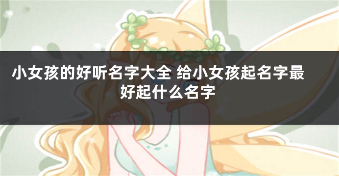 小女孩的好听名字大全 给小女孩起名字最好起什么名字