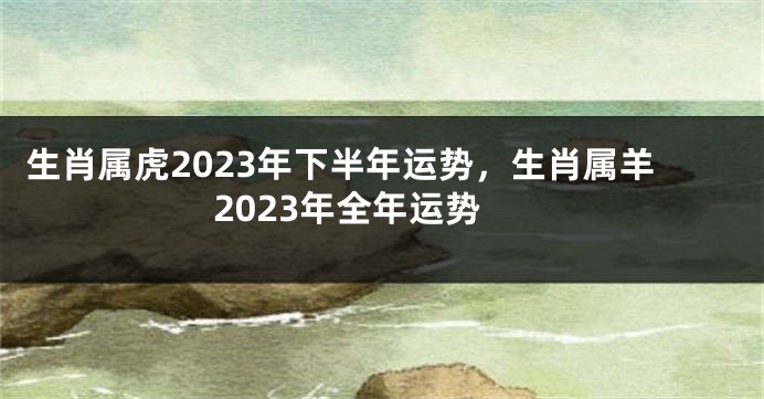 生肖属虎2023年下半年运势，生肖属羊2023年全年运势