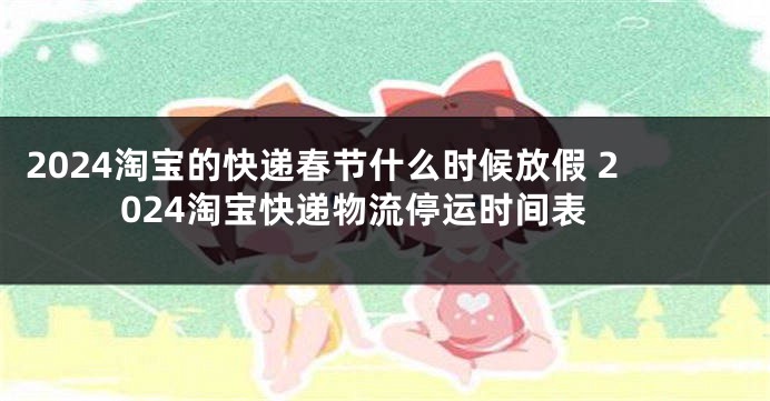 2024淘宝的快递春节什么时候放假 2024淘宝快递物流停运时间表