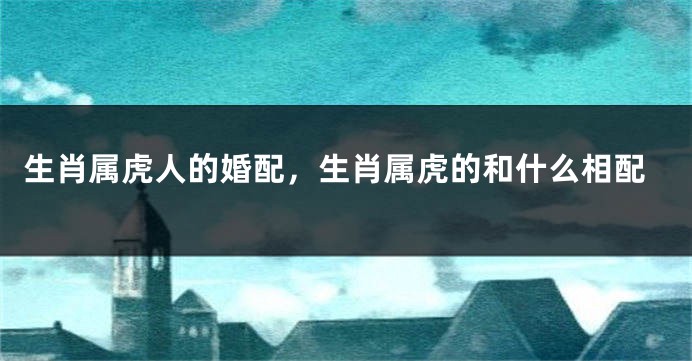 生肖属虎人的婚配，生肖属虎的和什么相配