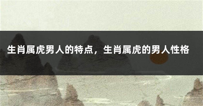 生肖属虎男人的特点，生肖属虎的男人性格