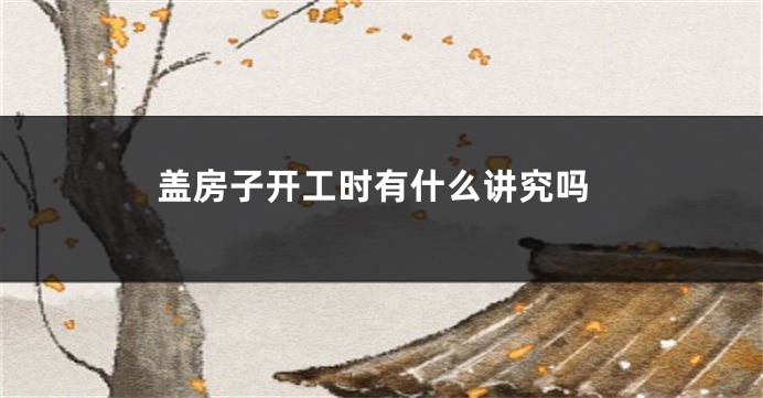 盖房子开工时有什么讲究吗