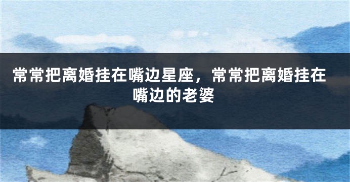 常常把离婚挂在嘴边星座，常常把离婚挂在嘴边的老婆