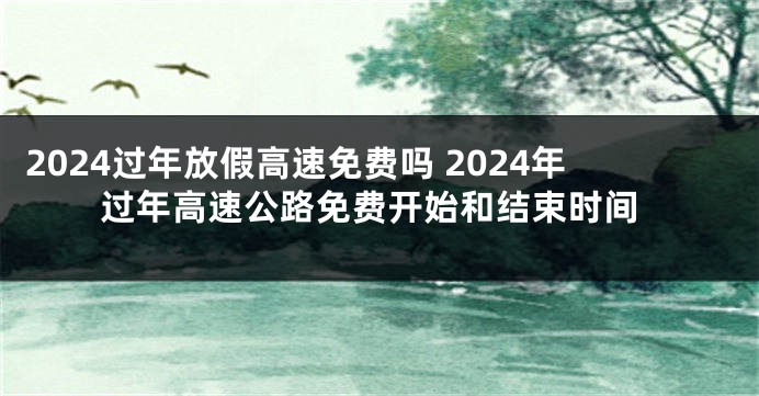 2024过年放假高速免费吗 2024年过年高速公路免费开始和结束时间
