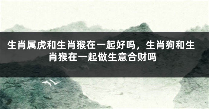 生肖属虎和生肖猴在一起好吗，生肖狗和生肖猴在一起做生意合财吗