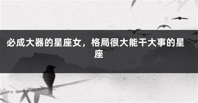 必成大器的星座女，格局很大能干大事的星座