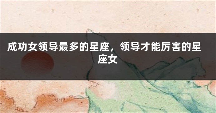 成功女领导最多的星座，领导才能厉害的星座女