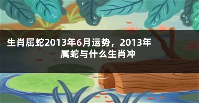 生肖属蛇2013年6月运势，2013年属蛇与什么生肖冲