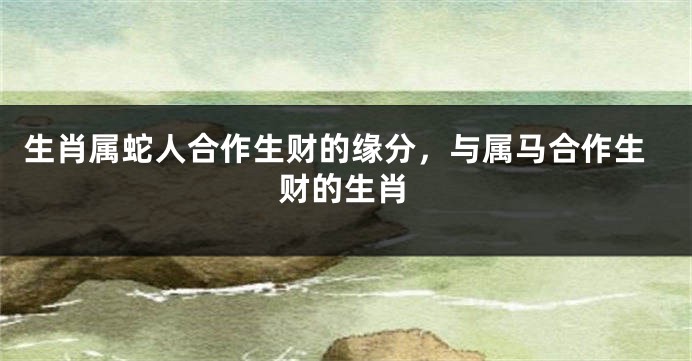 生肖属蛇人合作生财的缘分，与属马合作生财的生肖