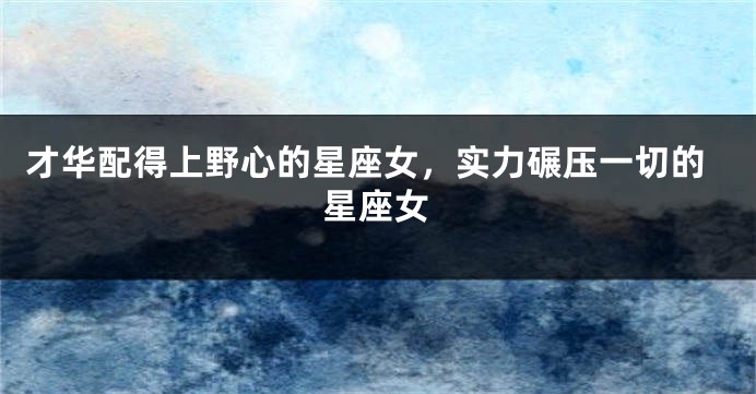 才华配得上野心的星座女，实力碾压一切的星座女