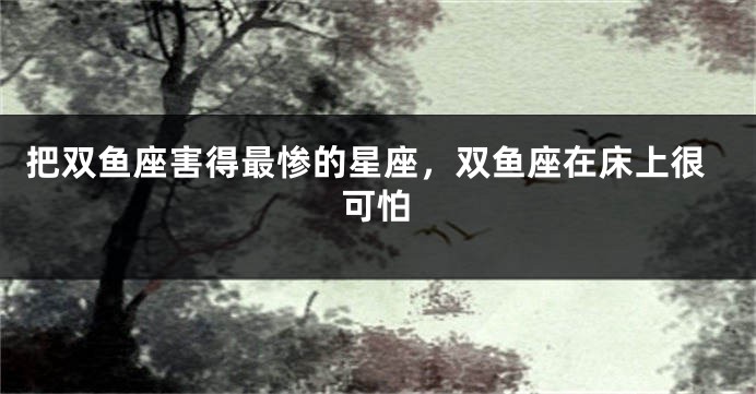 把双鱼座害得最惨的星座，双鱼座在床上很可怕