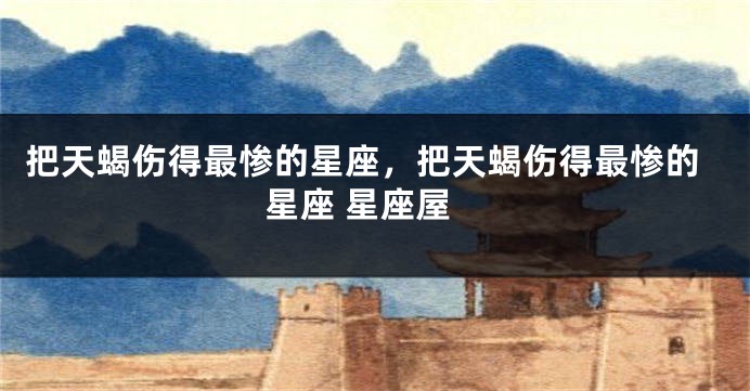 把天蝎伤得最惨的星座，把天蝎伤得最惨的星座 星座屋
