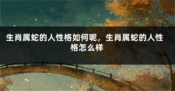 生肖属蛇的人性格如何呢，生肖属蛇的人性格怎么样