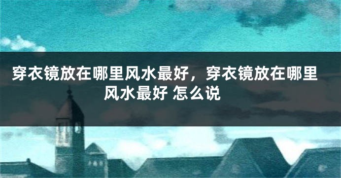 穿衣镜放在哪里风水最好，穿衣镜放在哪里风水最好 怎么说
