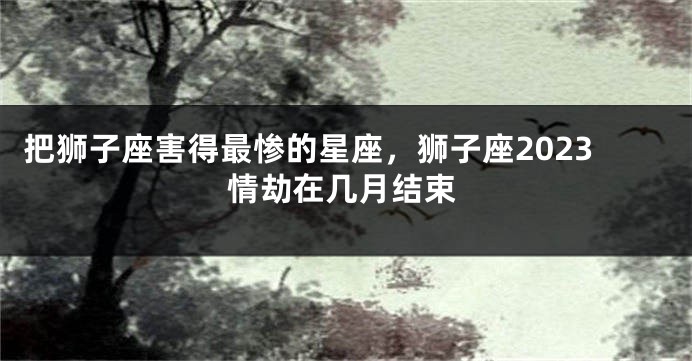 把狮子座害得最惨的星座，狮子座2023情劫在几月结束