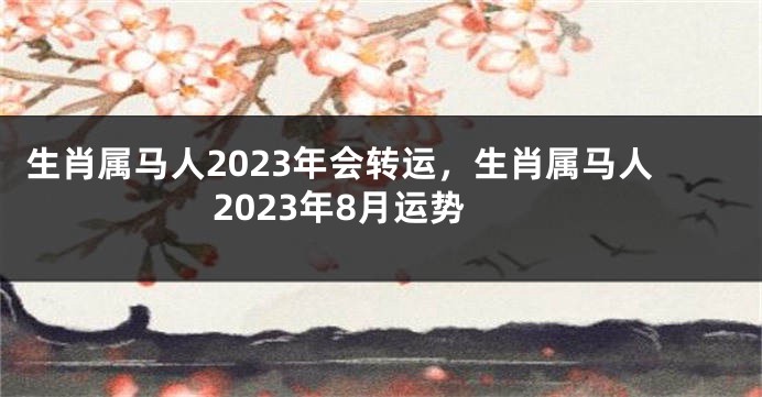 生肖属马人2023年会转运，生肖属马人2023年8月运势