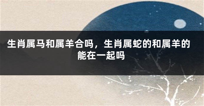 生肖属马和属羊合吗，生肖属蛇的和属羊的能在一起吗