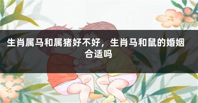 生肖属马和属猪好不好，生肖马和鼠的婚姻合适吗