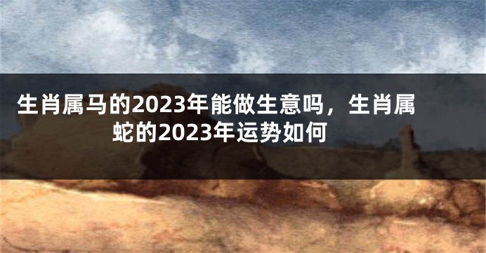 生肖属马的2023年能做生意吗，生肖属蛇的2023年运势如何