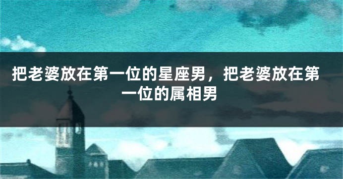 把老婆放在第一位的星座男，把老婆放在第一位的属相男