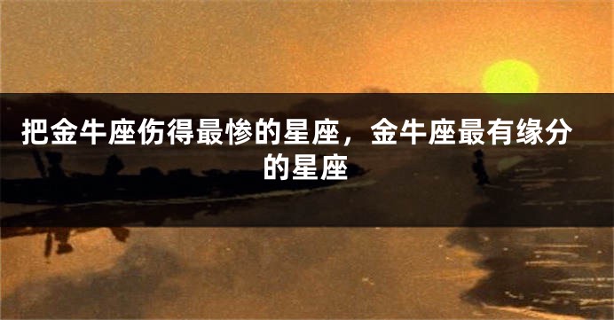 把金牛座伤得最惨的星座，金牛座最有缘分的星座