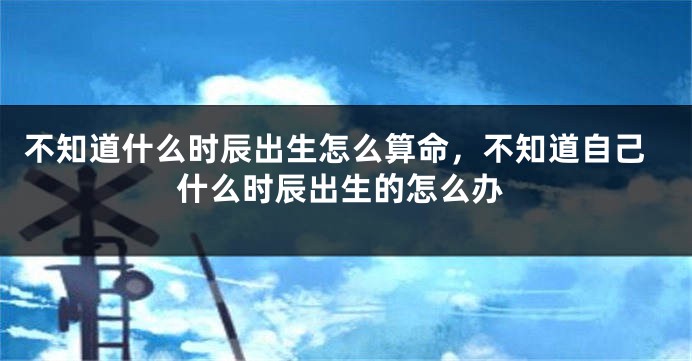 不知道什么时辰出生怎么算命，不知道自己什么时辰出生的怎么办