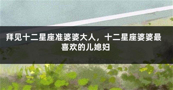 拜见十二星座准婆婆大人，十二星座婆婆最喜欢的儿媳妇