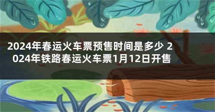 2024年春运火车票预售时间是多少 2024年铁路春运火车票1月12日开售