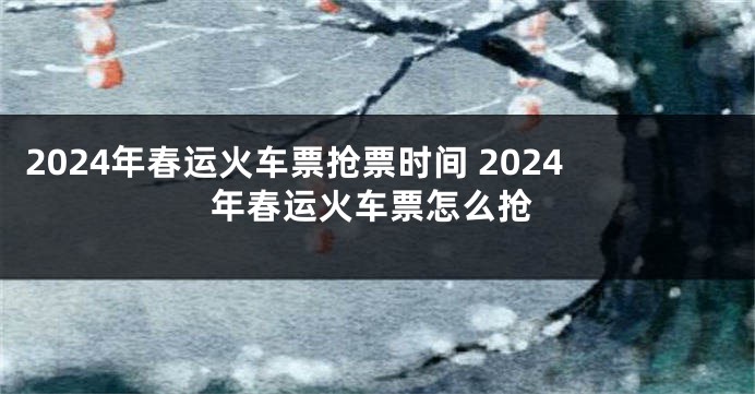2024年春运火车票抢票时间 2024年春运火车票怎么抢