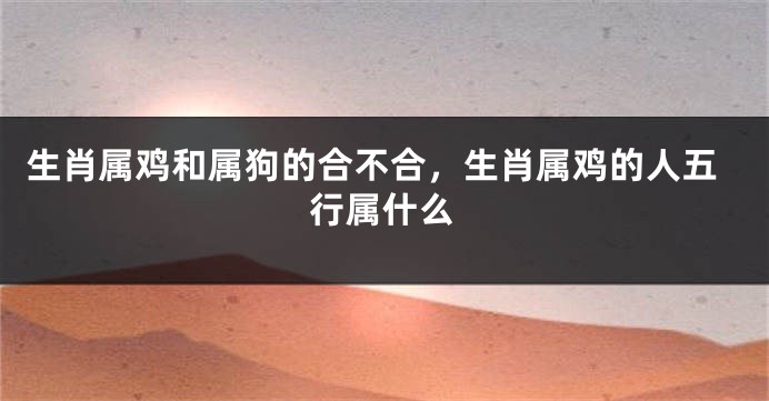 生肖属鸡和属狗的合不合，生肖属鸡的人五行属什么