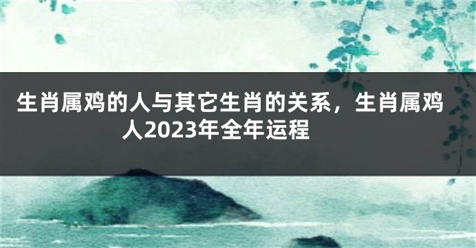 生肖属鸡的人与其它生肖的关系，生肖属鸡人2023年全年运程