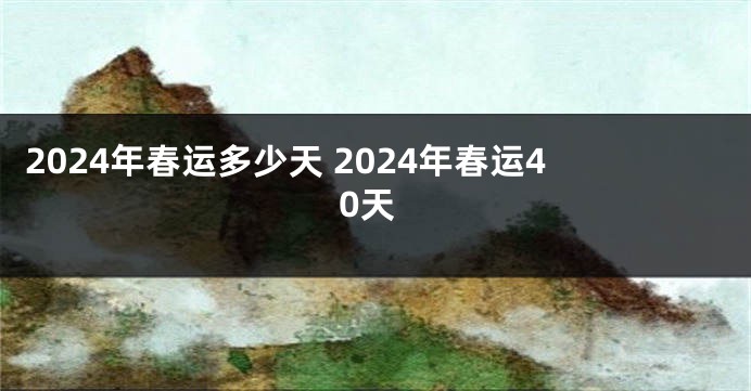 2024年春运多少天 2024年春运40天