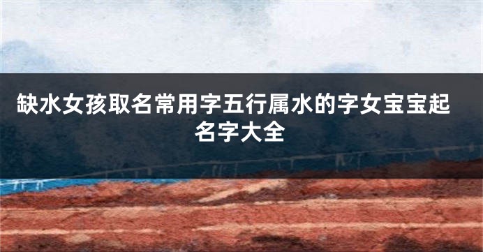 缺水女孩取名常用字五行属水的字女宝宝起名字大全