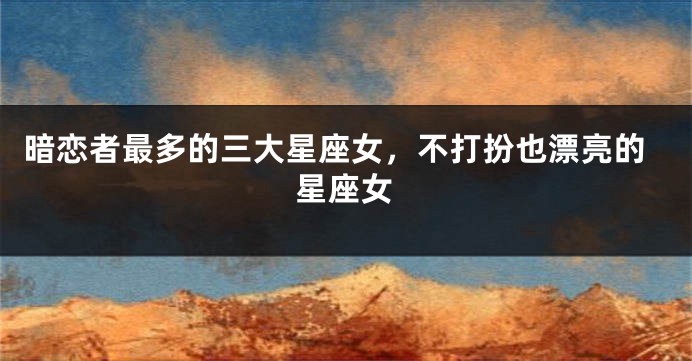 暗恋者最多的三大星座女，不打扮也漂亮的星座女