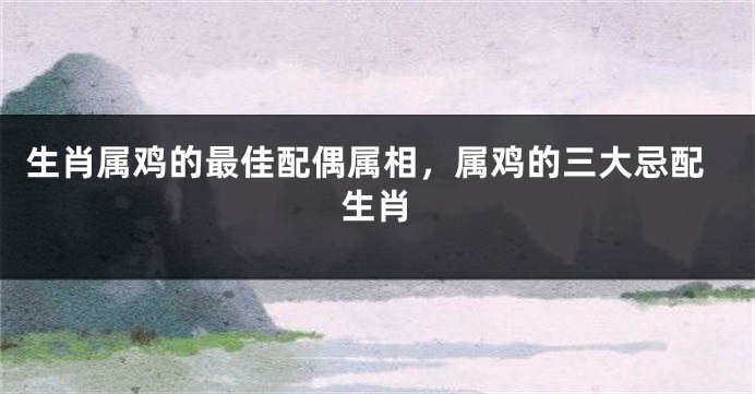 生肖属鸡的最佳配偶属相，属鸡的三大忌配生肖