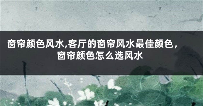 窗帘颜色风水,客厅的窗帘风水最佳颜色，窗帘颜色怎么选风水