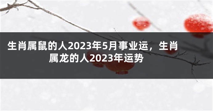 生肖属鼠的人2023年5月事业运，生肖属龙的人2023年运势