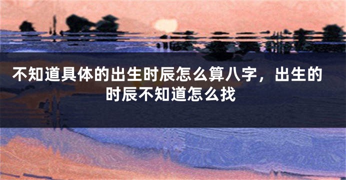 不知道具体的出生时辰怎么算八字，出生的时辰不知道怎么找