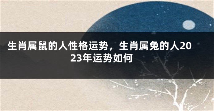 生肖属鼠的人性格运势，生肖属兔的人2023年运势如何