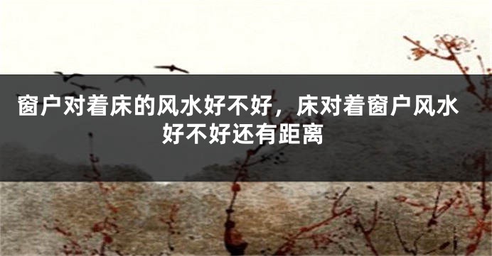 窗户对着床的风水好不好，床对着窗户风水好不好还有距离