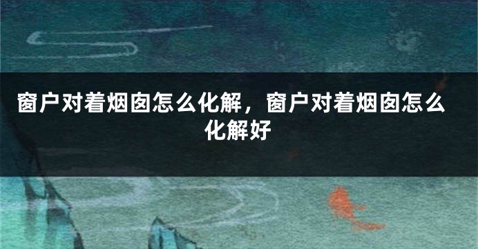 窗户对着烟囱怎么化解，窗户对着烟囱怎么化解好