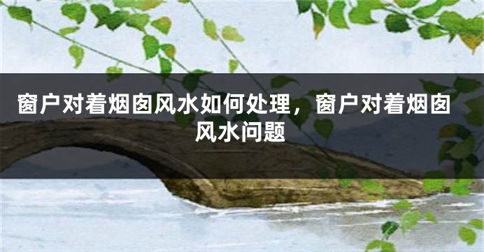 窗户对着烟囱风水如何处理，窗户对着烟囱风水问题