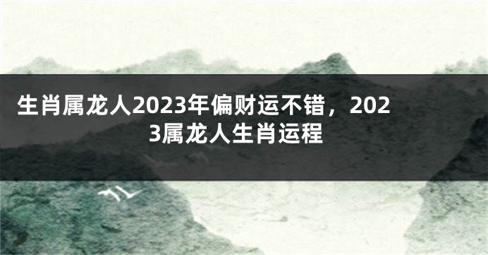 生肖属龙人2023年偏财运不错，2023属龙人生肖运程