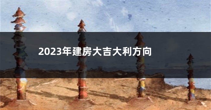 2023年建房大吉大利方向