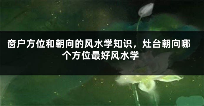 窗户方位和朝向的风水学知识，灶台朝向哪个方位最好风水学